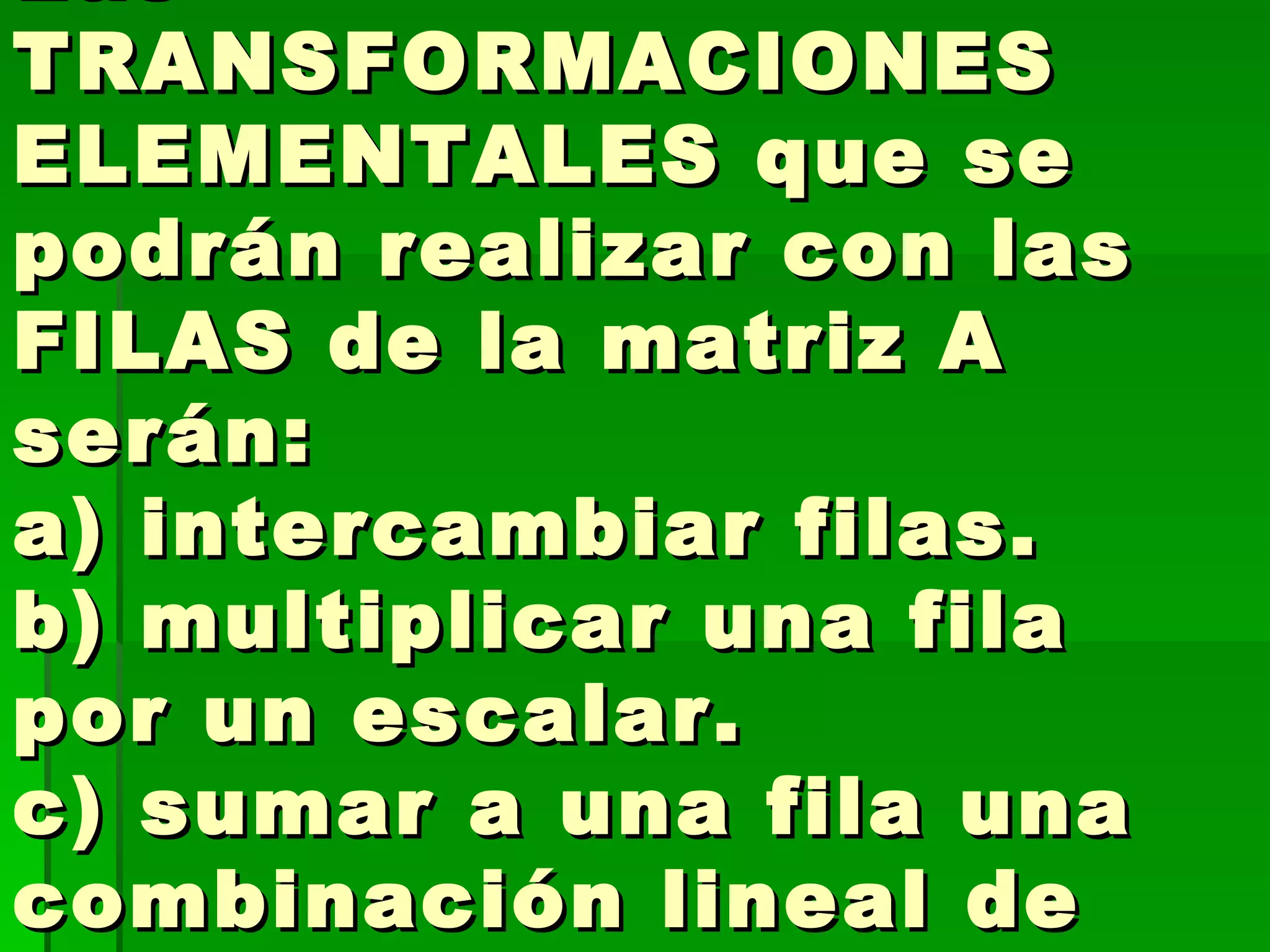 Las TRANSFORMACIONES ELEMENTALES que se podrán realizar con las FILAS de la matriz A serán:  a) intercambiar filas.  b) multiplicar una fila por un escalar.  c) sumar a una fila una combinación lineal de las restantes. 