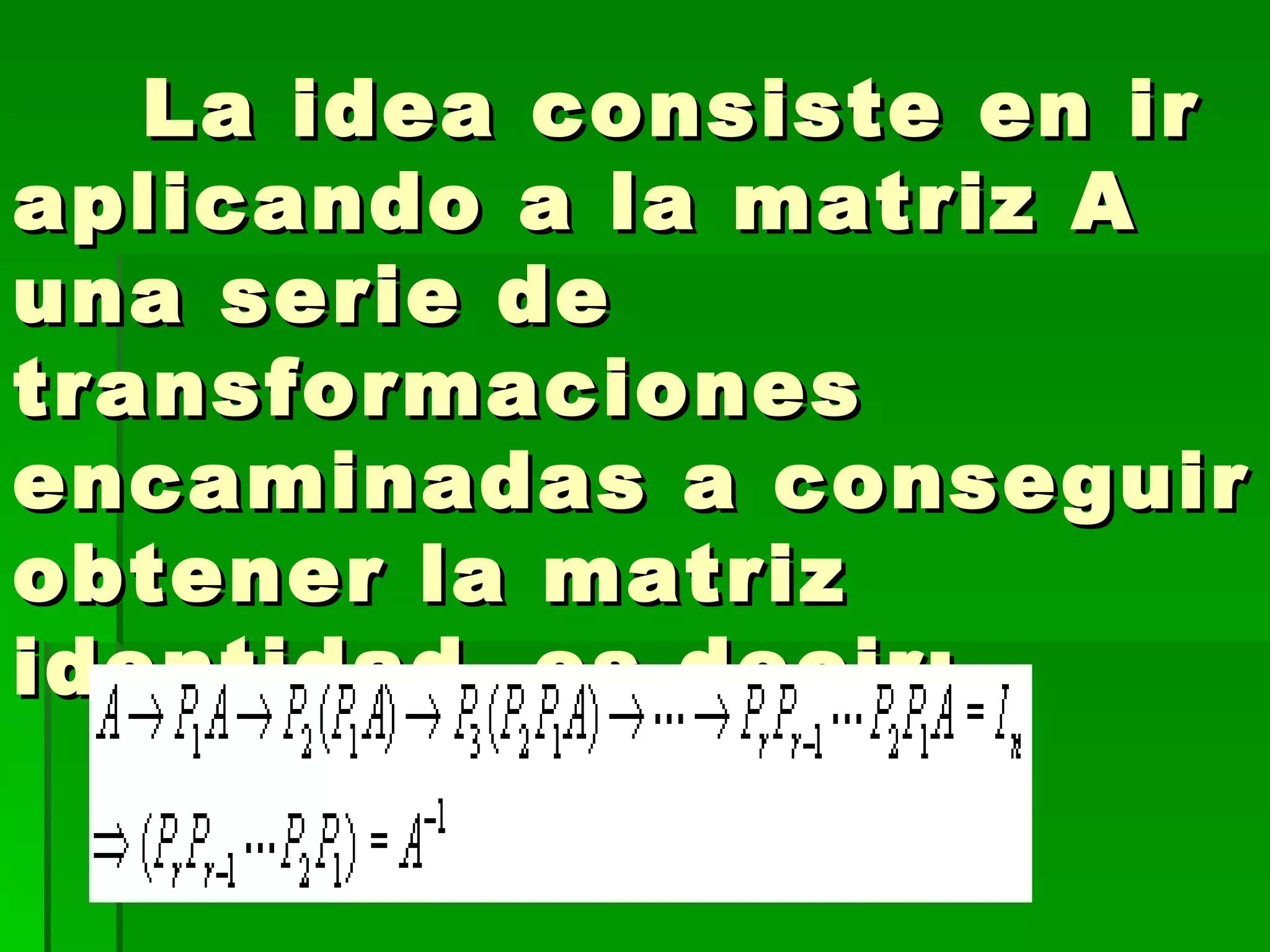      La idea consiste en ir aplicando a la matriz A una serie de transformaciones encaminadas a conseguir obtener la matriz identidad, es decir:  