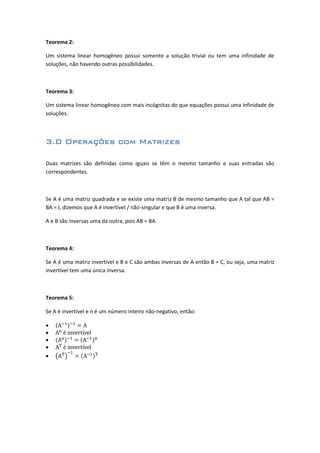 Teorema 2:
Um sistema linear homogêneo possui somente a solução trivial ou tem uma infinidade de
soluções, não havendo outras possibilidades.
Teorema 3:
Um sistema linear homogêneo com mais incógnitas do que equações possui uma infinidade de
soluções.
3.0 Operações com Matrizes
Duas matrizes são definidas como iguais se têm o mesmo tamanho e suas entradas são
correspondentes.
Se A é uma matriz quadrada e se existe uma matriz B de mesmo tamanho que A tal que AB =
BA = I, dizemos que A é invertível / não-singular e que B é uma inversa.
A e B são inversas uma da outra, pois AB = BA.
Teorema 4:
Se A é uma matriz invertível e B e C são ambas inversas de A então B = C, ou seja, uma matriz
invertível tem uma única inversa.
Teorema 5:
Se A é invertível e n é um número inteiro não-negativo, então:





 
