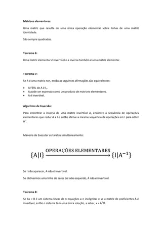 Matrizes elementares:
Uma matriz que resulta de uma única operação elementar sobre linhas de uma matriz
identidade.
São sempre quadradas.
Teorema 6:
Uma matriz elementar é invertível e a inversa também é uma matriz elementar.
Teorema 7:
Se A é uma matriz nxn, então as seguintes afirmações são equivalentes:
 A FERL de A é In.
 A pode ser expresso como um produto de matrizes elementares.
 A é invertível.
Algoritmo de Inversão:
Para encontrar a inversa de uma matriz invertível A, encontre a sequência de operações
elementares que reduz A a I e então efetue a mesma sequência de operações em I para obter
A-1
.
Maneira de Executar as tarefas simultaneamente:
Se I não aparecer, A não é invertível.
Se obtivermos uma linha de zeros do lado esquerdo, A não é invertível.
Teorema 8:
Se Ax = B é um sistema linear de n equações a n incógnitas e se a matriz de coeficientes A é
invertível, então o sistema tem uma única solução, a saber, x = A-1
B.
 