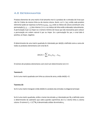 4.0 Determinantes
Produto elementar de uma matriz A de tamanho mxn é o produto de n entradas de A tais que
não há 2 delas da mesma linha ou da mesma coluna. Assim, se A = [aij], então cada produto
elementar pode ser expresso na forma a1j1a2j2...anjn onde os índices de coluna constituem uma
permutação {j1, j2, ..., jn} dos inteiros 1 à n, e os índices de linha estão ordenados naturalmente.
A permutação é par ou ímpar se o número mínimo de trocas que são necessárias para colocar
a permutação em ordem natural é par ou ímpar. Se a permutação for par, o sinal dela é
positivo, se ímpar, negativo.
O determinante de uma matriz quadrada A é denotado por det(A) e definido como a soma de
todos os produtos elementares com sinal de A:
O número de produtos elementares com sinal num determinante nxn é n!.
Teorema 9:
Se A é uma matriz quadrada com linha ou coluna de zeros, então det(A) = 0.
Teorema 10:
Se A é uma matriz triangular então det(A) é o produto das entradas na diagonal principal.
Se A é uma matriz quadrada, então o menor da entrada aij é denotado por Mij e definido como
o determinante da submatriz que sobra quando suprimimos de A a i-ésima linha e j-ésima
coluna. O número Cij = (-1)i+j
Mij é denominado cofator da entrada aij.
 