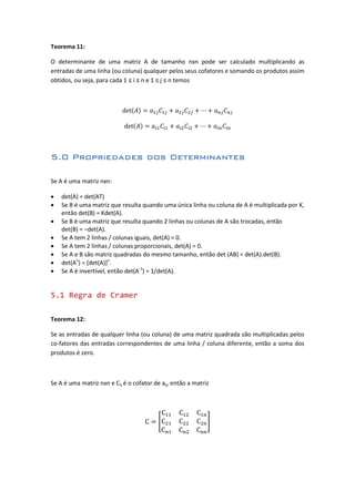 Teorema 11:
O determinante de uma matriz A de tamanho nxn pode ser calculado multiplicando as
entradas de uma linha (ou coluna) qualquer pelos seus cofatores e somando os produtos assim
obtidos, ou seja, para cada 1 ≤ i ≤ n e 1 ≤ j ≤ n temos
5.0 Propriedades dos Determinantes
Se A é uma matriz nxn:
 det(A) = det(AT)
 Se B é uma matriz que resulta quando uma única linha ou coluna de A é multiplicada por K,
então det(B) = Kdet(A).
 Se B é uma matriz que resulta quando 2 linhas ou colunas de A são trocadas, então
det(B) = –det(A).
 Se A tem 2 linhas / colunas iguais, det(A) = 0.
 Se A tem 2 linhas / colunas proporcionais, det(A) = 0.
 Se A e B são matriz quadradas do mesmo tamanho, então det (AB) = det(A).det(B).
 det(An
) = [det(A)]n
.
 Se A é invertível, então det(A-1
) = 1/det(A).
5.1 Regra de Cramer
Teorema 12:
Se as entradas de qualquer linha (ou coluna) de uma matriz quadrada são multiplicadas pelos
co-fatores das entradas correspondentes de uma linha / coluna diferente, então a soma dos
produtos é zero.
Se A é uma matriz nxn e Cij é o cofator de aij, então a matriz
 