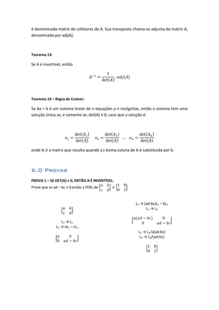 é denominada matriz de cofatores de A. Sua transposta chama-se adjunta da matriz A,
denominada por adj(A).
Teorema 13:
Se A é invertível, então
Teorema 14 – Regra de Cramer:
Se Ax = b é um sistema linear de n equações a n incógnitas, então o sistema tem uma
solução única se, e somente se, det(A) ≠ 0, caso que a solução é:
onde Aj é a matriz que resulta quando a j-ésima coluna de A é substituída por b.
6.0 Provas
PROVA 1 – SE DET(A) ≠ 0, ENTÃO A É INVERTÍVEL.
Prove que se ad – bc ≠ 0 então a FERL de
L1 → L1
L2 → aL2 – cL1
L1 → (ad-bc)L1 – bL2
L2 → L2
L1 → L1/a(ad-bc)
L2 → L2/(ad-bc)
 