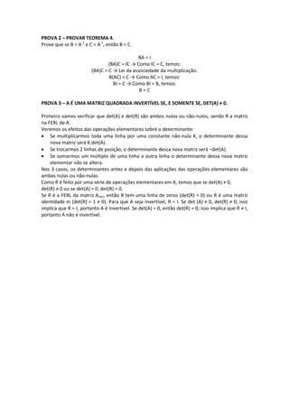 PROVA 2 – PROVAR TEOREMA 4.
Prove que se B = A-1
e C = A-1
, então B = C.
BA = I
(BA)C = IC → Como IC = C, temos:
(BA)C = C → Lei da associedade da multiplicação:
B(AC) = C → Como AC = I, temos:
BI = C → Como BI = B, temos:
B = C
PROVA 3 – A É UMA MATRIZ QUADRADA INVERTÍVEL SE, E SOMENTE SE, DET(A) ≠ 0.
Primeiro vamos verificar que det(A) e det(R) são ambos nulos ou não-nulos, sendo R a matriz
na FERL de A.
Veremos os efeitos das operações elementares sobre o determinante:
 Se multiplicarmos toda uma linha por uma constante não-nula K, o determinante dessa
nova matriz será K.det(A).
 Se trocarmos 2 linhas de posição, o determinante dessa nova matriz será –det(A).
 Se somarmos um múltiplo de uma linha a outra linha o determinante dessa nova matriz
elementar não se altera.
Nos 3 casos, os determinantes antes e depois das aplicações das operações elementares são
ambas nulas ou não-nulas.
Como R é feito por uma série de operações elementares em A, temos que se det(A) ≠ 0,
det(R) ≠ 0 ou se det(A) = 0, det(R) = 0.
Se R é a FERL da matriz Anxn, então R tem uma linha de zeros (det(R) = 0) ou R é uma matriz
identidade In (det(R) = 1 ≠ 0). Para que A seja invertível, R = I. Se det (A) ≠ 0, det(R) ≠ 0; isso
implica que R = I, portanto A é invertível. Se det(A) = 0, então det(R) = 0; isso implica que R ≠ I,
portanto A não é invertível.
 