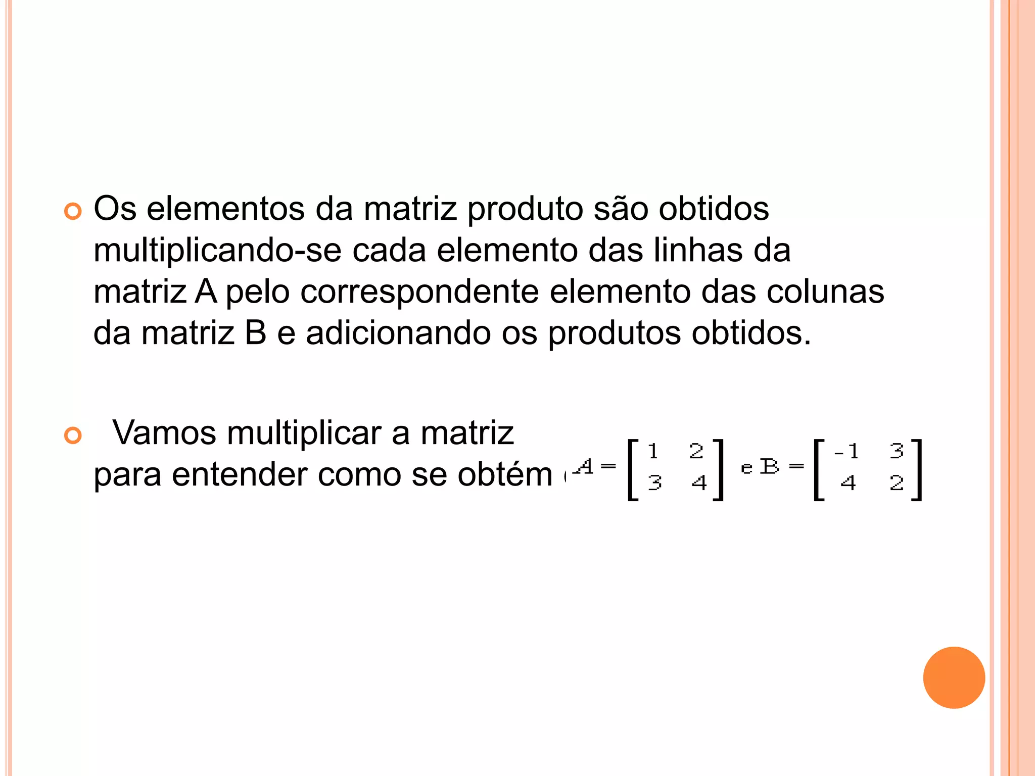 Os elementos da matriz produto são obtidos multiplicando-se cada elemento das linhas da matriz A pelo correspondente elemento das colunas da matriz B e adicionando os produtos obtidos.   Vamos multiplicar a matriz                                para entender como se obtém cada Cij: