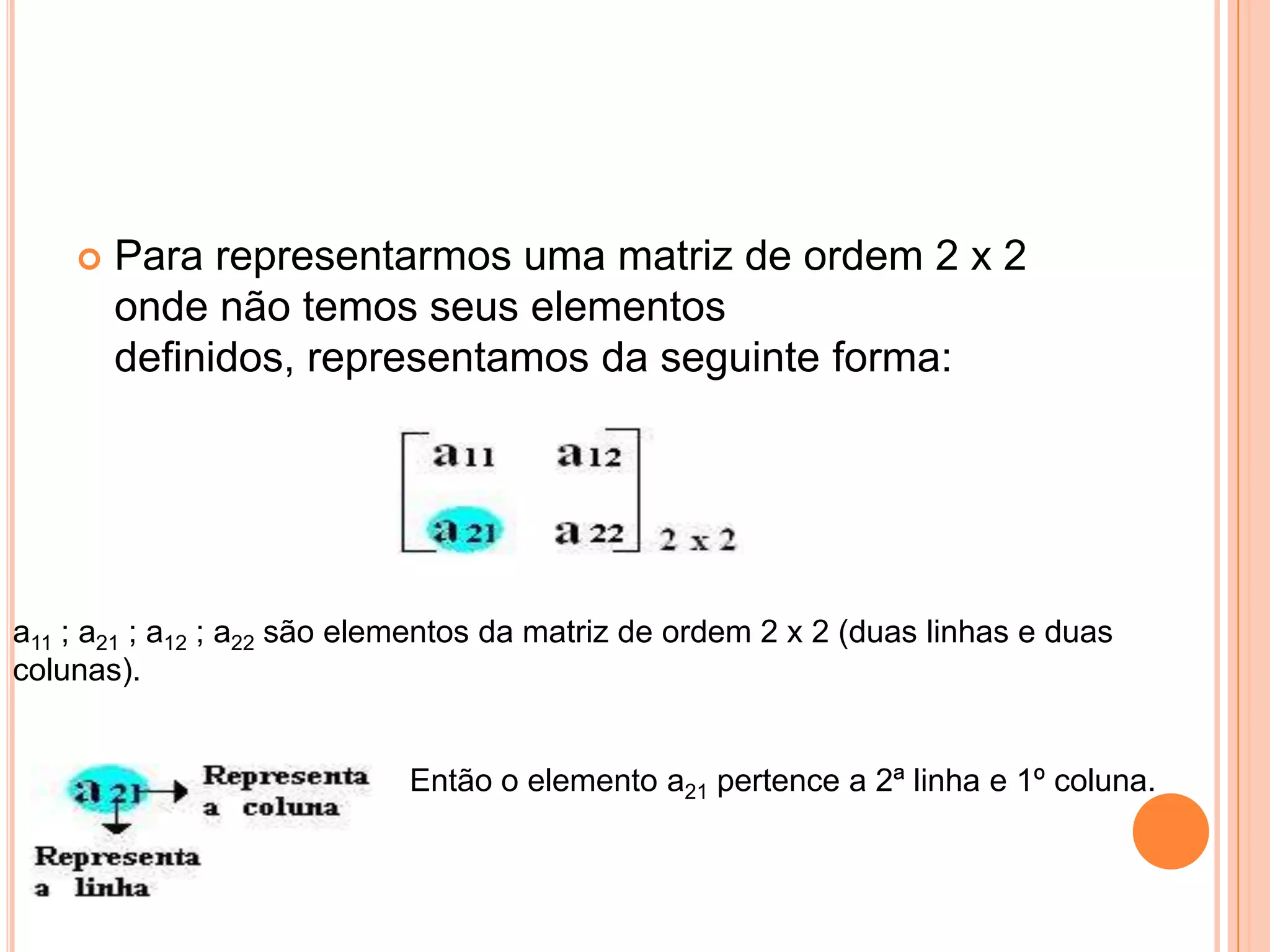Para representarmos uma matriz de ordem 2 x 2 onde não temos seus elementos definidos, representamos da seguinte forma: a11 ; a21 ; a12 ; a22 são elementos da matriz de ordem 2 x 2 (duas linhas e duas colunas). Então o elemento a21 pertence a 2ª linha e 1º coluna. 