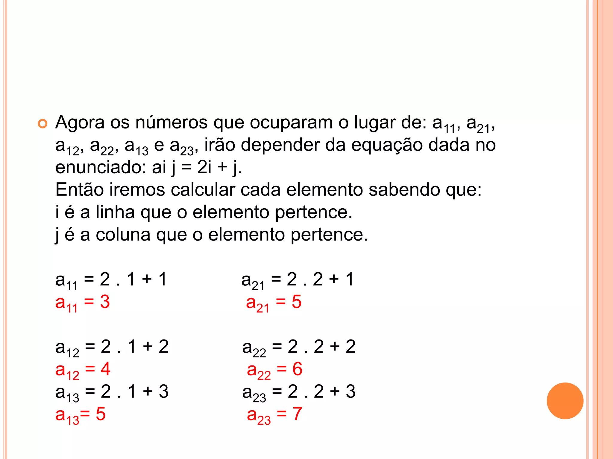 Agora os números que ocuparam o lugar de: a11, a21, a12, a22, a13 e a23, irão depender da equação dada no enunciado: ai j = 2i + j. Então iremos calcular cada elemento sabendo que: i é a linha que o elemento pertence. j é a coluna que o elemento pertence. a11 = 2 . 1 + 1              a21 = 2 . 2 + 1 a11 = 3                          a21 = 5 a12 = 2 . 1 + 2              a22 = 2 . 2 + 2 a12 = 4                          a22 = 6 a13 = 2 . 1 + 3              a23 = 2 . 2 + 3 a13= 5                           a23 = 7 