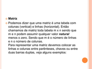 MatrizPodemos dizer que uma matriz é uma tabela com colunas (vertical) e linhas (horizontal). Então chamamos de matriz toda tabela m x n sendo que m e n podem assumir qualquer valor natural menos o zero. Sendo que m é o número de linhas e n o número de colunas. Para representar uma matriz devemos colocar as linhas e colunas entre parênteses, chaves ou entre duas barras duplas, veja alguns exemplos: 