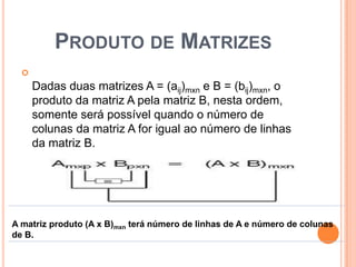 Produto de MatrizesDadas duas matrizes A = (aij)mxn e B = (bij)mxn, o produto da matriz A pela matriz B, nesta ordem, somente será possível quando o número de colunas da matriz A for igual ao número de linhas da matriz B. 