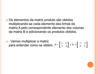 Os elementos da matriz produto são obtidos multiplicando-se cada elemento das linhas da matriz A pelo correspondente elemento das colunas da matriz B e adicionando os produtos obtidos.   Vamos multiplicar a matriz                                para entender como se obtém cada Cij: