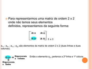 Para representarmos uma matriz de ordem 2 x 2 onde não temos seus elementos definidos, representamos da seguinte forma: a11 ; a21 ; a12 ; a22 são elementos da matriz de ordem 2 x 2 (duas linhas e duas colunas). Então o elemento a21 pertence a 2ª linha e 1º coluna. 