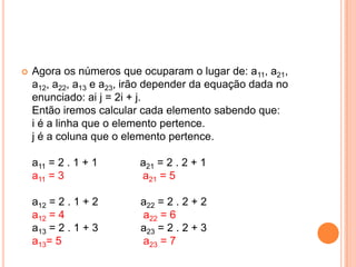 Agora os números que ocuparam o lugar de: a11, a21, a12, a22, a13 e a23, irão depender da equação dada no enunciado: ai j = 2i + j. Então iremos calcular cada elemento sabendo que: i é a linha que o elemento pertence. j é a coluna que o elemento pertence. a11 = 2 . 1 + 1              a21 = 2 . 2 + 1 a11 = 3                          a21 = 5 a12 = 2 . 1 + 2              a22 = 2 . 2 + 2 a12 = 4                          a22 = 6 a13 = 2 . 1 + 3              a23 = 2 . 2 + 3 a13= 5                           a23 = 7 