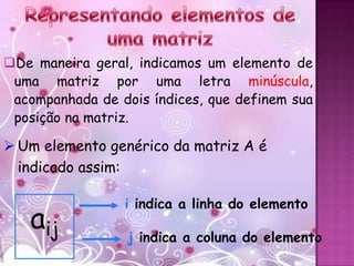 De maneira geral, indicamos um elemento de
 uma matriz por uma letra minúscula,
 acompanhada de dois índices, que definem sua
 posição na matriz.

 Um elemento genérico da matriz A é
  indicado assim:

                 i indica a linha do elemento
   aij            j indica a coluna do elemento
 