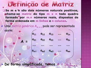  Se m e n são dois números naturais positivos,
   chama-se matriz do tipo m x n todo quadro
   formado por m.n números reais, dispostos de
   forma ordenada em m linhas e n colunas.
 Uma matriz genérica Am x n pode ser representada
  assim:
                    a11 a12 a13        ...   a1n
                     a21   a22   a23   ...   a2n
             A =
                     ...   ...   ...   ...   ...
                     am1   am2   am3   ...   amn



 De forma simplificada, temos A = [aij]m x n
 