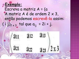 Exemplo:
  Escreva a matriz A = (a
  A matriz A é de ordem 2 x 3,
  então podemos escrevê-la assim:
( i j)2 x 3 tal que aij = 2i + j.
 