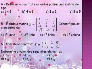 4 – Determine quantos elementos possui uma matriz do
tipo:
a) 1 x 6      b) 4 x 1       c) 3 x 3        d) 3 x 5


5 – É dada a matriz                       , Identifique os
elementos da:

a) 1ª linha   b) 3ª linha   c) 4ª linha      d) 2ª coluna


6 – Considere a matriz

Determine o valor dos seguintes elementos:
a) b11         b) b21           c) b12
d) b23        e) b32            f) b22
 