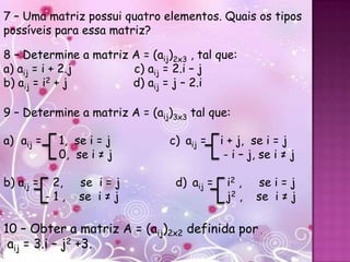7 – Uma matriz possui quatro elementos. Quais os tipos
possíveis para essa matriz?

8 – Determine a matriz A = (aij)2x3 , tal que:
a) aij = i + 2.j       c) aij = 2.i – j
b) aij = i2 + j        d) aij = j – 2.i

9 – Determine a matriz A = (aij)3x3 tal que:

a) aij =     1, se i = j        c) aij =    i + j, se i = j
             0, se i ≠ j                     - i – j, se i ≠ j

b) aij =    2,   se i = j        d) aij =    i2 ,   se i = j
           -1,   se i ≠ j                    j2 ,   se i ≠ j

10 – Obter a matriz A = (aij)2x2 definida por
 aij = 3.i – j2 +3.
 