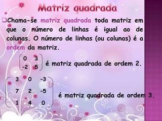 Chama-se matriz quadrada toda matriz em
 que o número de linhas é igual ao de
 colunas. O número de linhas (ou colunas) é a
 ordem da matriz.
        0        3
                         é matriz quadrada de ordem 2.
        –2       5

    3        0       –3

    7        2       –5
                            é matriz quadrada de ordem 3.
    1        4       0
 