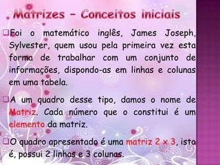 Foi o matemático inglês, James Joseph,
 Sylvester, quem usou pela primeira vez esta
 forma de trabalhar com um conjunto de
 informações, dispondo-as em linhas e colunas
 em uma tabela.

A um quadro desse tipo, damos o nome de
 Matriz. Cada número que o constitui é um
 elemento da matriz.

O quadro apresentado é uma matriz 2 x 3, isto
 é, possui 2 linhas e 3 colunas.
 