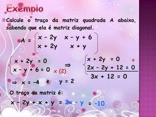 Calcule o traço da matriz quadrada A abaixo,
 sabendo que ela é matriz diagonal.
            x – 2y       x – y + 6
      A =
            x + 2y         x + y

    x + 2y = 0                  x + 2y = 0     +
                         ⇒      2x – 2y + 12 = 0
   x – y + 6 = 0 x (2)
                                 3x + 12 = 0
   ⇒ x = –4    e     y = 2

  O traço da matriz é:
   x – 2y + x + y = 2x – y = –10
 