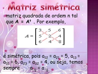 matriz quadrada de ordem n tal
 que A = At . Por exemplo,




é simétrica, pois a12 = a21 = 5, a13 =
a31 = 6, a23 = a32 = 4, ou seja, temos
sempre        a ij = a ij.
 