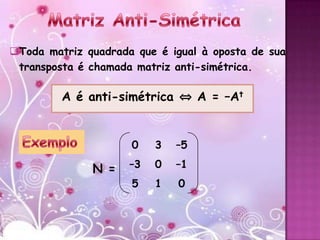 Toda matriz quadrada que é igual à oposta de sua
 transposta é chamada matriz anti-simétrica.

         A é anti-simétrica ⇔ A = –At


                     0    3   –5

              N =    –3   0   –1
                     5    1   0
 