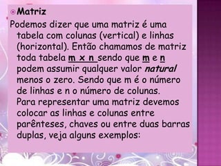  Matriz
Podemos dizer que uma matriz é uma
 tabela com colunas (vertical) e linhas
 (horizontal). Então chamamos de matriz
 toda tabela m x n sendo que m e n
 podem assumir qualquer valor natural
 menos o zero. Sendo que m é o número
 de linhas e n o número de colunas.
 Para representar uma matriz devemos
 colocar as linhas e colunas entre
 parênteses, chaves ou entre duas barras
 duplas, veja alguns exemplos:
 