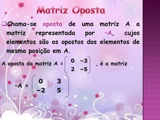 Chama-se oposta de uma matriz A a
 matriz   representada   por    –A,  cujos
 elementos são os opostos dos elementos de
 mesma posição em A.
                         0   –3
A oposta da matriz A =            , é a matriz
                         2   –5

             0     3
    –A =
            –2     5
 