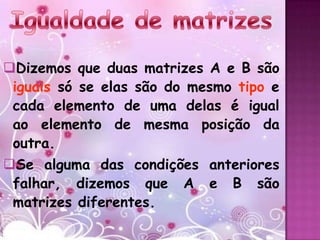 Dizemos que duas matrizes A e B são
 iguais só se elas são do mesmo tipo e
 cada elemento de uma delas é igual
 ao elemento de mesma posição da
 outra.
Se alguma das condições anteriores
 falhar, dizemos que A e B são
 matrizes diferentes.
 