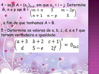 4 – seja A = (aij)2x3, em que aij = i + j. Determine
m, n e p em B =


, a fim de que tenhamos A = B.
5 – Determine os valores de a, b, c, d, e e f que
tornam verdadeira a igualdade:
 