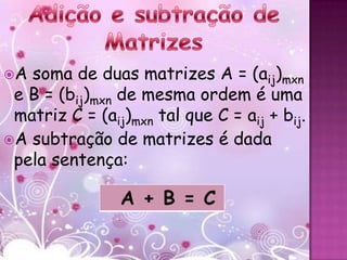 A soma de duas matrizes A = (aij)mxn
 e B = (bij)mxn de mesma ordem é uma
 matriz C = (aij)mxn tal que C = aij + bij.
A subtração de matrizes é dada
 pela sentença:

                A + B = C
 
