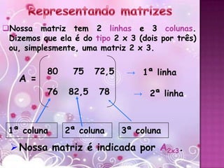 Nossa matriz tem 2 linhas e 3 colunas.
 Dizemos que ela é do tipo 2 x 3 (dois por três)
 ou, simplesmente, uma matriz 2 x 3.

           80    75    72,5    → 1ª linha
    A =
           76   82,5   78       → 2ª linha



 1ª coluna      2ª coluna     3ª coluna
  Nossa matriz é indicada por A2x3.
 