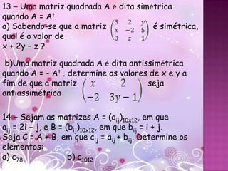 13 – Uma matriz quadrada A é dita simétrica
quando A = At.
a) Sabendo-se que a matriz            é simétrica,
qual é o valor de
x + 2y – z ?

 b)Uma matriz quadrada A é dita antissimétrica
quando A = - At . determine os valores de x e y a
fim de que a matriz                   seja
antiassimétrica

14 – Sejam as matrizes A = (aij)10x12, em que
aij = 2i – j, e B = (bij)10x12, em que bij = i + j.
Seja C = A + B, em que cij = aij + bij. Determine os
elementos:
a) c78               b) c1012
 