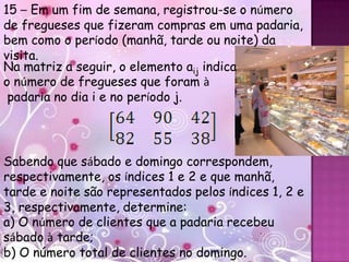 15 – Em um fim de semana, registrou-se o número
de fregueses que fizeram compras em uma padaria,
bem como o período (manhã, tarde ou noite) da
visita.
Na matriz a seguir, o elemento aij indica
o número de fregueses que foram à
 padaria no dia i e no período j.




Sabendo que sábado e domingo correspondem,
respectivamente, os índices 1 e 2 e que manhã,
tarde e noite são representados pelos índices 1, 2 e
3, respectivamente, determine:
a) O número de clientes que a padaria recebeu
sábado à tarde;
b) O número total de clientes no domingo.
 