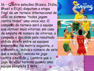 16 – Quatro seleções (Rússia, Itália,
Brasil e EUA) disputam a etapa
final de um torneio internacional de
vôlei no sistema “todos jogam
contra todos” uma única vez. O
campeão do torneio será a equipe
que obtiver mais vitórias; em caso
de empate no número de vitórias, o
campeão é decidido pelo resultado
obtido direto entre as equipes
empatadas. Na matriz seguinte, o
elemento aij indica o número de sets
que a seleção i venceu no jogo
contra a seleção j. Lembre que o
jogo de vôlei termina quando uma
equipe completa 3 sets.
 