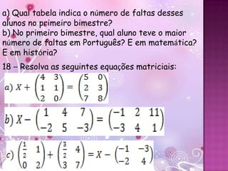 a) Qual tabela indica o número de faltas desses
alunos no primeiro bimestre?
b) No primeiro bimestre, qual aluno teve o maior
número de faltas em Português? E em matemática?
E em história?
18 – Resolva as seguintes equações matriciais:
 
