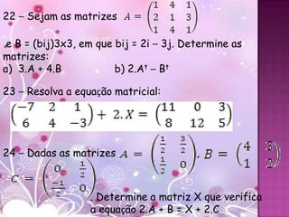 22 – Sejam as matrizes

ee B = (bij)3x3, em que bij = 2i – 3j. Determine as
matrizes:
a) 3.A + 4.B            b) 2.At – Bt

23 – Resolva a equação matricial:




24 ,– Dadas as matrizes                  ,



                  . Determine a matriz X que verifica
                  a equação 2.A + B = X + 2.C
 