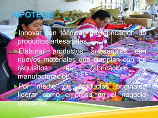 Innovar con técnicas de fabricación de
productos artesanales.
Elaborar productos artesanales con
nuevos materiales que cumplan con los
requisitos de fabricación y
manufacturación.
Por medio de productos originales
liderar como empresa en el negocio
artesanal.
