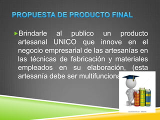 Brindarle al publico un producto
artesanal UNICO que innove en el
negocio empresarial de las artesanías en
las técnicas de fabricación y materiales
empleados en su elaboración, (esta
artesanía debe ser multifuncional)