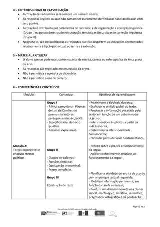 Página 2 de 2
4 – CRITÉRIOS GERAIS DE CLASSIFICAÇÃO
 A cotação de cada alínea será sempre um número inteiro;
 As respostas ilegíveis ou que não possam ser claramente identificadas são classificadas com
zero pontos.
 A cotação é distribuída por parâmetros de conteúdo e de organização e correção linguística
(Grupo I) ou por parâmetros de estruturação temática e discursiva e de correção linguística
(Grupo III).
 No grupo III, são desvalorizadas as respostas que não respeitem as indicações apresentadas
relativamente à tipologia textual, ao tema e à extensão.
5 – MATERIAL A UTILIZAR
 O aluno apenas pode usar, como material de escrita, caneta ou esferográfica de tinta preta
ou azul.
 As respostas são registadas no enunciado da prova.
 Não é permitida a consulta de dicionário.
 Não é permitido o uso de corretor.
6 – COMPETÊNCIAS E CONTEÚDOS
Módulo Conteúdos Objetivos de Aprendizagem
Módulo 2:
Textos expressivos e
criativos /textos
poéticos
Grupo I
- A lírica camoniana - Poemas
de Luís de Camões ou
poemas de autores
portugueses do século XX.
- Especificidades do texto
poético.
- Recursos expressivos.
Grupo II
- Classes de palavras;
- Funções sintáticas;
- Conjugação pronominal;
- Frases complexas.
Grupo III
Construção de texto.
- Reconhecer a tipologia do texto;
- Explicitar o sentido global do texto;
- Processar a informação veiculada pelo
texto, em função de um determinado
objetivo;
- Inferir sentidos implícitos a partir de
indícios vários;
- Determinar a intencionalidade
comunicativa;
- Formular juízos de valor fundamentados;
- Refletir sobre a prática e funcionamento
da língua.
- Aplicar conhecimentos relativos ao
funcionamento da língua;
- Planificar a atividade de escrita de acordo
com a tipologia textual requerida;
- Mobilizar informação pertinente, em
função da tarefa a realizar;
- Produzir um discurso correto nos planos
lexical, morfológico, sintático, semântico,
pragmático, ortográfico e da pontuação.
 
