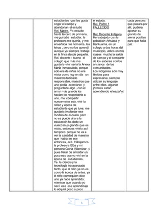5
estudiantes que les gusta
coger el campo y
abandonan el estudio
Rel. Madre. Yo estudie
hasta tercero de primaria,
me gustaba estudiar, la
profesora me quería, y me
enseñaba los números, las
letras , pero no los aprendí
aunque yo siempre trabaje
en la finca desde pequeña.
Rel. docente : bueno el
colegio que más me
gustaría vivir seria la Anexa
María inmaculada, porque
solo era de niñas no era
mixta como hoy en día un
maestro dedicado
responsable, maestros que
uno podía acercarse y
preguntarle algo , con el
amor más grande los
hacían de responderle a
uno, me compartir
nuevamente eso, vivir la
niñez y época de
estudiante que yo tuve, me
gustaría implantar ese
modelo de escuela, pero
no se puede ahora la
educación ha dado un
vuelco muy grande que es
mixto, entonces vivirlo así
tampoco porque no va a
ver la cantidad de maestro
que había en ese
entonces, acá trabajamos
la profesora Elba y mi
persona Gloria Villamizar y
pues tratar de amoldar un
poco eso que yo viví en la
época de estudiantes.
Ya la ciencia y la
tecnología ha avanzado
tanto, que el niño ya no es
como la época de antes, ya
el niño como quien dice
uno ya nace aprendido,
mientras que cuando yo
nací ese ese aprendizaje
lo adquirí poco a poco
el estado.
Rel. Padre 1
FALLECIDO
Rel. Docente Indígena
He trabajado con la
población Arhuaca y
Kankuama, en un
colegio a dos horas del
municipio, utilizo en mis
clases mucho la salida
de campo y el compartir
de los saberes con los
ancianos de las
comunidades.
Los indígenas son muy
tímidos para
expresarse, siempre
utilizan su lenguaje
entre ellos, algunos
jóvenes están
aprendiendo el español.
cada persona
que pasara por
allí, pudiera
aportar su
granito de
arena positivo
para que halla
paz.
 
