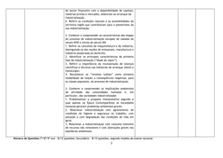 3
do sector financeiro com a disponibilidade de capitais,
matérias-primas e mercados, essenciais ao arranque da
industrialização.
6. Referir as condições naturais e as acessibilidades do
território inglês que contribuíram para o pioneirismo da
sua industrialização.
2. Conhecer e compreender as características das etapas
do processo de industrialização europeu de meados do
século XVIII e inícios do século XIX
1. Definir os conceitos de maquinofatura e de indústria,
distinguindo-os das noções de artesanato, manufactura e
indústria assalariada ao domicílio.
2. Identificar as principais características da primeira
fase da industrialização (“Idade do vapor”).
3. Referir a importância da incorporação de avanços
científicos e técnicos nas indústrias de arranque (têxtil e
metalurgia).
4. Reconhecer as “revoltas luditas” como primeira
modalidade de reação a consequências negativas, para
as classes populares, do processo de industrialização.
3. Conhecer e compreender as implicações ambientais
da atividade das comunidades humanas e, em
particular, das sociedades industrializadas
1. Problematizar a proposta interpretativa segundo a
qual apenas na Época Contemporânea as sociedades
humanas geraram problemas ambientais graves.
2. Relacionar industrialização com agravamento de
condições de higiene e segurança no trabalho, com
poluição e com degradação das condições de vida em
geral.
3. Relacionar a industrialização com consumo intensivo
de recursos não renováveis e com alterações graves nos
equilíbrios ambientais.
Número de Questões:7º/8º/9º ano – 8/12 questões; Secundário – 8/15 questões, segundo modelo de exame nacional.
 