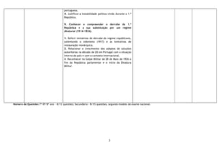 3
portuguesa.
4. Justificar a instabilidade política vivida durante a 1.ª
República.
9. Conhecer e compreender o derrube da 1.ª
República e a sua substituição por um regime
ditatorial (1914-1926)
1. Referir tentativas de derrube do regime republicano,
salientando o sidonismo (1917) e as tentativas de
restauração monárquica.
2. Relacionar o crescimento dos adeptos de soluções
autoritárias na década de 20 em Portugal com a situação
interna do país e com o contexto internacional.
4. Reconhecer no Golpe Militar de 28 de Maio de 1926 o
fim da República parlamentar e o início da Ditadura
Militar.
Número de Questões:7º/8º/9º ano – 8/12 questões; Secundário – 8/15 questões, segundo modelo de exame nacional.
 