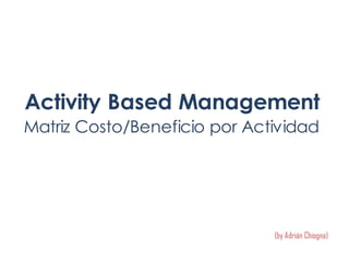 Activity Based Management
Matriz Costo/Beneficio por Actividad
(by Adrián Chiogna)
 