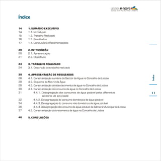 Índice
1. SUMÁRIO EXECUTIVO
1.1. Introdução
1.2. Trabalho Realizado
1.3. Resultados
1.4. Conclusões e Recomendações

20
20
21

2. INTRODUÇÃO
2.1. Apresentação
2.2. Objectivos

24
24

3. TRABALHO REALIZADO
3.1. Descrição do trabalho realizado

28
28
29
29
30
31

4. APRESENTAÇÃO DE RESUL
TADOS
4.1. Caracterização sumária do Sector da Água no Concelho de Lisboa
4.2. Esquema da Matriz da Água
4.3. Caracterização do abastecimento de água no Concelho de Lisboa
4.4. Caracterização do consumo de água no Concelho de Lisboa
4.4.1. Desagregação dos consumos de água potável pelos diferentes
sectores de actividade

32
34
36
37

4.4.2. Desagregação do consumo doméstico de água potável
4.4.3. Desagregação do consumo não doméstico de água potável
4.4.4.Desagregação do consumo de água potável da Câmara Municipal de Lisboa
4.5. Caracterização do tratamento de água no Concelho de Lisboa

40

5. CONCLUSÕES

Índice

14
14
15
16
17

11

 