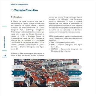 Matriz da Água de Lisboa

1. Sumário Executivo

14

A Matriz da Água constitui uma das 4
ferramentas de Gestão Urbana incluídas num
dos projectos da Lisboa E-Nova – Agência
Municipal de Energia-Ambiente de Lisboa
designado PU1 - Estratégia EnergéticoAmbiental para a Cidade de Lisboa, projecto que
conta com o apoio da Câmara Municipal de
Lisboa, da EPUL – Empresa Pública de
Urbanização de Lisboa, da EDP – Energias de
Portugal, SA, da Lisboagás GDL – Sociedade
Distribuidora de Gás Natural de Lisboa, SA, da
CARRIS – Companhia Carris de Ferro de Lisboa e
da EPAL – Empresa Portuguesa das Águas
Livres, SA.

sempre que possível desagregados por tipo de
utilizador e de utilização. Esta ferramenta
permitirá determinar a priori o impacte
esperado de cada medida, a implementar no
âmbito da gestão sustentável da água, prevendo
em cada caso o balanço da sua eficiência entre
os custos da sua aplicação e os benefícios
sociais, económicos e ambientais associados.
A Matriz da Água é um trabalho coordenado pela
Lisboa E-Nova com a colaboração das seguintes
entidades:
• CML - Câmara Municipal de Lisboa;
• EPAL - Empresa Portuguesa das Águas
Livres, SA;
• SIMTEJO - Saneamento Integrado dos
Municípios do Tejo e Trancão;

A Matriz da Água apresenta os dados sobre os
fluxos de água que entram e saem da Cidade,

energia

CO2

água

efluentes líquidos

materiais
Peter Chlapowski

Sumário Executivo

1.1. Introdução

resíduos sólidos

 