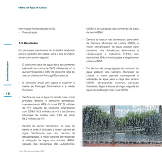 Matriz da Água de Lisboa

Informação fornecida pelo INAG:
- Precipitação.

(22%) e da utilização das torneiras da casa
de banho (8%).
-

Dentro do sector não doméstico, para além
da Câmara Municipal de Lisboa (28%), a
maior percentagem de água potável para
consumo não doméstico destina-se à
restauração e hotelaria (12%), aos
escritórios (9%) e instituições e organismos
públicos (8%).

-

Em termos de desagregação do consumo de
água potável pela Câmara Municipal de
Lisboa, a maior parcela corresponde à
utilização de água para a rega dos jardins
(55%), abrangendo viveiros, parques
florestais, lagos e bocas de rega, seguida da
água para a lavagem das ruas (22%).

1.3. Resultados

Sumário Executivo

Os principais resultados do trabalho realizado
para o Concelho de Lisboa, para o ano de 2004,
sintetizam-se em seguida:
-

O consumo total de água está actualmente
estimado em cerca de 74,5 milhões de m3, o
que corresponde a 13%1 do consumo total do
sector urbano em Portugal Continental.

-

O consumo anual per capita é superior à
média de Portugal Continental e à média
Europeia.

-

Verifica-se que a água fornecida teve como
principal destino o consumo doméstico,
representando 49% do total (30,9 milhões
de m3), seguido do consumo empresarial
com 22% (14,3 milhões de m3) e da Câmara
Municipal de Lisboa com 14% do total
(9,2 milhões de m3).

-

Dentro do sector doméstico, na casa de
banho é onde é utilizado o maior volume de
água. Verifica-se que, em termos de
desagregação, a maior parcela corresponde
à utilização da água nos duches (49%),
seguida das descargas dos autoclismos

1

Fonte: Plano Nacional da Água, 2002

Livia Tirone

16

 
