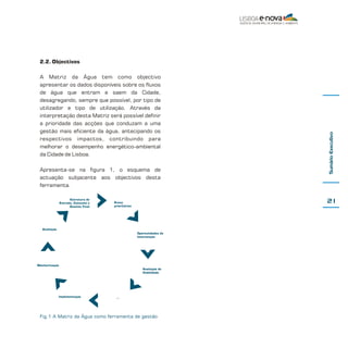 A Matriz da Água tem como objectivo
apresentar os dados disponíveis sobre os fluxos
de água que entram e saem da Cidade,
desagregando, sempre que possível, por tipo de
utilizador e tipo de utilização. Através da
interpretação desta Matriz será possível definir
a prioridade das acções que conduzam a uma
gestão mais eficiente da água, antecipando os
respectivos impactos, contribuindo para
melhorar o desempenho energético-ambiental
da Cidade de Lisboa.
Apresenta-se na figura 1, o esquema de
actuação subjacente aos objectivos desta
ferramenta.
Estrutura de
Entrada, Consumo e
Destino Final

21

Áreas
prioritárias

Avaliação
Oportunidades de
Intervenção

Monitorização
Avaliação de
Viabilidade

Implementação

Sumário Executivo

2.2. Objectivos

...

Fig.1 A Matriz da Água como ferramenta de gestão

 