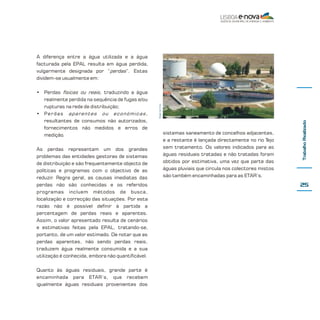 As perdas representam um dos grandes
problemas das entidades gestoras de sistemas
de distribuição e são frequentemente objecto de
políticas e programas com o objectivo de as
reduzir. Regra geral, as causas imediatas das
perdas não são conhecidas e os referidos
programas incluem métodos de busca,
localização e correcção das situações. Por esta
razão não é possível definir à partida a
percentagem de perdas reais e aparentes.
Assim, o valor apresentado resulta de cenários
e estimativas feitas pela EPAL, tratando-se,
portanto, de um valor estimado. De notar que as
perdas aparentes, não sendo perdas reais,
traduzem água realmente consumida e a sua
utilização é conhecida, embora não quantificável.
Quanto às águas residuais, grande parte é
encaminhada para ETAR’s, que recebem
igualmente águas residuais provenientes dos

sistemas saneamento de concelhos adjacentes,
e a restante é lançada directamente no rio Tejo
sem tratamento. Os valores indicados para as
águas residuais tratadas e não tratadas foram
obtidos por estimativa, uma vez que parte das
águas pluviais que circula nos colectores mistos
são também encaminhadas para as ETAR’s.

Trabalho Realizado

• Perdas físicas ou reais, traduzindo a água
realmente perdida na sequência de fugas e/ou
rupturas na rede de distribuição;
• Perdas aparentes ou económicas,
resultantes de consumos não autorizados,
fornecimentos não medidos e erros de
medição.

Diogo Ivo Cruz

A diferença entre a água utilizada e a água
facturada pela EPAL resulta em água perdida,
vulgarmente designada por “perdas”. Estas
dividem-se usualmente em:

25

 