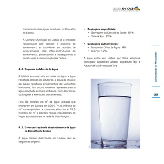 Matriz da Água de Lisboa

1. Sumário Executivo

14

A Matriz da Água constitui uma das 4
ferramentas de Gestão Urbana incluídas num
dos projectos da Lisboa E-Nova – Agência
Municipal de Energia-Ambiente de Lisboa
designado PU1 - Estratégia EnergéticoAmbiental para a Cidade de Lisboa, projecto que
conta com o apoio da Câmara Municipal de
Lisboa, da EPUL – Empresa Pública de
Urbanização de Lisboa, da EDP – Energias de
Portugal, SA, da Lisboagás GDL – Sociedade
Distribuidora de Gás Natural de Lisboa, SA, da
CARRIS – Companhia Carris de Ferro de Lisboa e
da EPAL – Empresa Portuguesa das Águas
Livres, SA.

sempre que possível desagregados por tipo de
utilizador e de utilização. Esta ferramenta
permitirá determinar a priori o impacte
esperado de cada medida, a implementar no
âmbito da gestão sustentável da água, prevendo
em cada caso o balanço da sua eficiência entre
os custos da sua aplicação e os benefícios
sociais, económicos e ambientais associados.
A Matriz da Água é um trabalho coordenado pela
Lisboa E-Nova com a colaboração das seguintes
entidades:
• CML - Câmara Municipal de Lisboa;
• EPAL - Empresa Portuguesa das Águas
Livres, SA;
• SIMTEJO - Saneamento Integrado dos
Municípios do Tejo e Trancão;

A Matriz da Água apresenta os dados sobre os
fluxos de água que entram e saem da Cidade,

energia

CO2

água

efluentes líquidos

materiais
Peter Chlapowski

Sumário Executivo

1.1. Introdução

resíduos sólidos

 